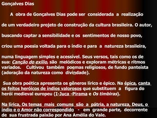 Gonçalves Dias          A  obra de Gonçalves Dias pode ser  considerada  a  realização de um verdadeiro projeto de construção da cultura brasileira.   O autor,  buscando captar a sensibilidade e os  sentimentos de nosso povo, criou uma poesia voltada para o índio e para  a  natureza brasileira,  numa linguagem simples e acessível. Seus versos, tais como os de  sua:  Canção do exílio , são  melódicos e exploram métricas e ritmos  variados.    Cultivou  também  po e mas religiosos, de fundo panteísta  (adoração da natureza como  divi n dade).         Sua obra poética apresenta os gêneros lírico e épico. Na  épica ,  canta  os feitos heróicos de índios valorosos  que substituem  a   figura do  herói medieval europeu ( I-Juca -Pirama  e  Os timbiras ).  Na lírica, Os temas  mais  comuns  são  a  pátria, a natureza, Deus, o  índio e o Amor não correspondido    -   em  grande parte,  decorrente  de  sua frustrada paixão por Ana Amélia do Vale. 