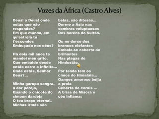 Deus! ó Deus! onde
estás que não
respondes?
Em que mundo, em
qu'estrela tu
t'escondes
Embuçado nos céus?
Há dois mil anos te
mandei meu grito,
Que embalde desde
então corre o infinito...
Onde estás, Senhor
Deus?...
Minha garupa sangra,
a dor poreja,
Quando o chicote do
simoun dardeja
O teu braço eternal.
Minhas irmãs são
belas, são ditosas...
Dorme a Ásia nas
sombras voluptuosas
Dos haréns do Sultão.
Ou no dorso dos
brancos elefantes
Embala-se coberta de
brilhantes
Nas plagas do
Hindustão.
Por tenda tem os
cimos do Himalaia...
Ganges amoroso beija
a praia
Coberta de corais ...
A brisa de Misora o
céu inflama;
 