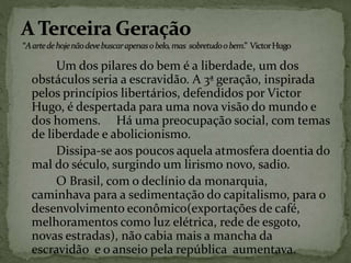 Um dos pilares do bem é a liberdade, um dos
obstáculos seria a escravidão. A 3ª geração, inspirada
pelos princípios libertários, defendidos por Victor
Hugo, é despertada para uma nova visão do mundo e
dos homens. Há uma preocupação social, com temas
de liberdade e abolicionismo.
Dissipa-se aos poucos aquela atmosfera doentia do
mal do século, surgindo um lirismo novo, sadio.
O Brasil, com o declínio da monarquia,
caminhava para a sedimentação do capitalismo, para o
desenvolvimento econômico(exportações de café,
melhoramentos como luz elétrica, rede de esgoto,
novas estradas), não cabia mais a mancha da
escravidão e o anseio pela república aumentava.
 
