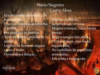 Era um sonho dantesco... O
tombadilho
Que das luzernas avermelha
o brilho,
Em sangue a se banhar.
Tinir de ferros... estalar de
açoite...
Legiões de homens negros
como a noite,
Horrendos a dançar...
Negras mulheres,
suspendendo às tetas
Magras crianças, cujas bocas
pretas
Rega o sangue das mães:
Outras moças, mas nuas,
espantadas,
No turbilhão de espectros
arrastadas,
Em ânsia e mágoa vãs.
 