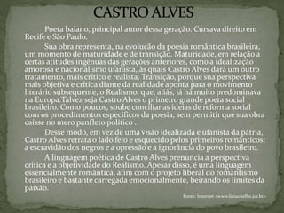Poeta baiano, principal autor dessa geração. Cursava direito em
Recife e São Paulo.
Sua obra representa, na evolução da poesia romântica brasileira,
um momento de maturidade e de transição. Maturidade, em relação a
certas atitudes ingênuas das gerações anteriores, como a idealização
amorosa e nacionalismo ufanista, às quais Castro Alves dará um outro
tratamento, mais crítico e realista. Transição, porque sua perspectiva
mais objetiva e crítica diante da realidade aponta para o movimento
literário subsequente, o Realismo, que, aliás, já há muito predominava
na Europa.Talvez seja Castro Alves o primeiro grande poeta social
brasileiro. Como poucos, soube conciliar as ideias de reforma social
com os procedimentos específicos da poesia, sem permitir que sua obra
caísse no mero panfleto político .
Desse modo, em vez de uma visão idealizada e ufanista da pátria,
Castro Alves retrata o lado feio e esquecido pelos primeiros românticos:
a escravidão dos negros e a opressão e a ignorância do povo brasileiro.
A linguagem poética de Castro Alves prenuncia a perspectiva
crítica e a objetividade do Realismo. Apesar disso, é uma linguagem
essencialmente romântica, afim com o projeto liberal do romantismo
brasileiro e bastante carregada emocionalmente, beirando os limites da
paixão.
Fonte: Internet <www.limacoelho.jor.br>
 