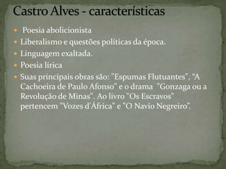  Poesia abolicionista
 Liberalismo e questões políticas da época.
 Linguagem exaltada.
 Poesia lírica
 Suas principais obras são: "Espumas Flutuantes", “A
Cachoeira de Paulo Afonso" e o drama "Gonzaga ou a
Revolução de Minas". Ao livro "Os Escravos"
pertencem "Vozes d'África" e "O Navio Negreiro”.
 