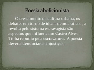 O crescimento da cultura urbana, os
debates em torno de ideais democráticos , a
revolta pelo sistema escravagista são
aspectos que influenciam Castro Alves.
Tinha repúdio pela escravatura. A poesia
deveria denunciar as injustiças;
 