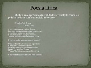  Mulher mais próxima da realidade, sensual(ele concilia a
prática poética com o exercício amoroso);
O "Adeus" de Teresa
Castro Alves
A vez primeira que eu fitei Teresa,
Como as plantas que arrasta a correnteza,
A valsa nos levou nos giros seus
E amamos juntos E depois na sala
"Adeus" eu disse-lhe a tremer co'a fala
E ela, corando, murmurou-me: "adeus."
Uma noite entreabriu-se um reposteiro. . .
E da alcova saía um cavaleiro
Inda beijando uma mulher sem véus
Era eu Era a pálida Teresa!
"Adeus" lhe disse conservando-a presa
E ela entre beijos murmurou-me: "adeus!"
 
