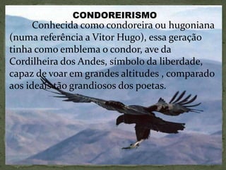 Conhecida como condoreira ou hugoniana
(numa referência a Vitor Hugo), essa geração
tinha como emblema o condor, ave da
Cordilheira dos Andes, símbolo da liberdade,
capaz de voar em grandes altitudes , comparado
aos ideais tão grandiosos dos poetas.
CONDOREIRISMO
 