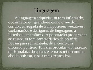 A linguagem adquiria um tom inflamado,
declamatório, grandiosa como o voo do
condor, carregada de transposições, vocativos,
exclamações e de figuras de linguagem, a
hipérbole, metáforas. A pontuação procura dar
ao texto um tom característico da oratória.
Poesia para ser recitada, dita, como um
discurso político. Fala das procelas, do furacão,
do Himalaia, dos picos e temas sociais como o
abolicionismo, essa a mais expressiva.
 