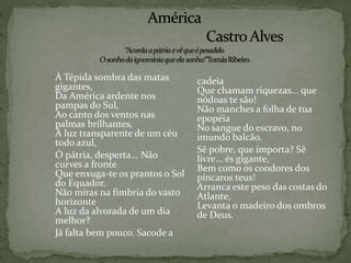 À Tépida sombra das matas
gigantes,
Da América ardente nos
pampas do Sul,
Ao canto dos ventos nas
palmas brilhantes,
À luz transparente de um céu
todo azul,
Ó pátria, desperta... Não
curves a fronte
Que enxuga-te os prantos o Sol
do Equador.
Não miras na fímbria do vasto
horizonte
A luz da alvorada de um dia
melhor?
Já falta bem pouco. Sacode a
cadeia
Que chamam riquezas... que
nódoas te são!
Não manches a folha de tua
epopéia
No sangue do escravo, no
imundo balcão.
Sê pobre, que importa? Sê
livre... és gigante,
Bem como os condores dos
píncaros teus!
Arranca este peso das costas do
Atlante,
Levanta o madeiro dos ombros
de Deus.
 