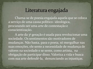 Chama-se de poesia engajada aquela que se coloca
a serviço de uma causa político- ideológica,
procurando ser uma arte de contestação e
conscientização.
A arte da 3ª geração é usada para revolucionar uma
sociedade. Os sentimentos são motivadores de
mudanças. Não basta, para o poeta, só mergulhar nas
suas emoções, ele sente a necessidade de mudança de
valores na sociedade e se sente, como artista, na
obrigação de participar disso. Valoriza a vida e busca
com sua arte defendê-la, denunciando as injustiças.
 