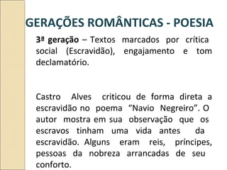 3ª geração – Textos marcados por crítica
social (Escravidão), engajamento e tom
declamatório.
Castro Alves criticou de forma direta a
escravidão no poema “Navio Negreiro”. O
autor mostra em sua observação que os
escravos tinham uma vida antes da
escravidão. Alguns eram reis, príncipes,
pessoas da nobreza arrancadas de seu
conforto.
GERAÇÕES ROMÂNTICAS - POESIA
 