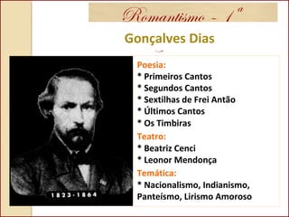 Romantismo – 1ª
GeraçãoGonçalves Dias
Poesia:
* Primeiros Cantos
* Segundos Cantos
* Sextilhas de Frei Antão
* Últimos Cantos
* Os Timbiras
Teatro:
* Beatriz Cenci
* Leonor Mendonça
Temática:
* Nacionalismo, Indianismo,
Panteísmo, Lirismo Amoroso
 