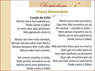 Romantismo – 1ª
GeraçãoPoesia Nacionalista
Canção do Exílio
Minha terra tem palmeiras,
Onde canta o Sabiá:
As aves que aqui gorjeiam,
Não gorjeiam como lá
Nosso céu tem mais estrelas,
Nossas várzeas têm mais flores,
Nossos bosques têm mais vida,
Nossa vida mais amores.
Em cismar sozinho à noite,
Mais prazer encontro eu lá;
Minha terra tem palmeiras,
Onde canta o Sabiá
Minha terra tem primores,
Que tais não encontro eu cá;
Em cismar – sozinho à noite –
Mais prazer encontro eu lá;
Minha terra tem palmeiras,
Onde canta o Sabiá.
Não permita Deus que eu morra,
Sem que eu volte para lá;
Sem que desfrute os primores
Que não encontro por cá;
Sem qu’inda aviste as palmeiras
Onde canta o Sábia.
 