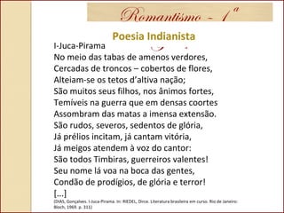Romantismo – 1ª
GeraçãoPoesia Indianista
I-Juca-Pirama
No meio das tabas de amenos verdores,
Cercadas de troncos – cobertos de flores,
Alteiam-se os tetos d’altiva nação;
São muitos seus filhos, nos ânimos fortes,
Temíveis na guerra que em densas coortes
Assombram das matas a imensa extensão.
São rudos, severos, sedentos de glória,
Já prélios incitam, já cantam vitória,
Já meigos atendem à voz do cantor:
São todos Timbiras, guerreiros valentes!
Seu nome lá voa na boca das gentes,
Condão de prodígios, de glória e terror!
[...]
(DIAS, Gonçalves. I-Juca-Pirama. In: RIEDEL, Dirce. Literatura brasileira em curso. Rio de Janeiro:
Bloch, 1969. p. 311)
 