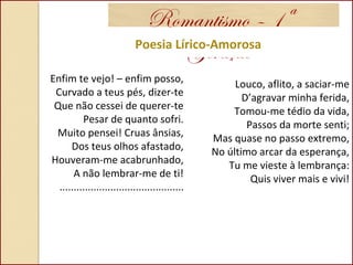 Romantismo – 1ª
GeraçãoPoesia Lírico-Amorosa
Enfim te vejo! – enfim posso,
Curvado a teus pés, dizer-te
Que não cessei de querer-te
Pesar de quanto sofri.
Muito pensei! Cruas ânsias,
Dos teus olhos afastado,
Houveram-me acabrunhado,
A não lembrar-me de ti!
............................................
Louco, aflito, a saciar-me
D’agravar minha ferida,
Tomou-me tédio da vida,
Passos da morte senti;
Mas quase no passo extremo,
No último arcar da esperança,
Tu me vieste à lembrança:
Quis viver mais e vivi!
 