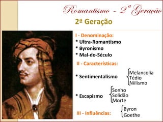 2ª Geração
I - Denominação:
* Ultra-Romantismo
* Byronismo
* Mal-do-Século
II - Características:
* Sentimentalismo
* Escapismo
III - Influências:
Melancolia
Tédio
Niilismo
Sonho
Solidão
Morte
Byron
Goethe
Romantismo – 2ª Geração
 