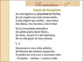 Romantismo – 2ª
GeraçãoPoesia de Escapismo
Se uma lágrima as pálpebras me inunda,
Se um suspiro nos seios treme ainda,
É pela virgem que sonhei... que nunca
Aos lábios, me encostou a face linda!
Só tu à mocidade sonhadora
Do pálido poeta deste flores...
Se viveu, foi por ti! e de esperança
De na vida gozar de teus amores
(...)
Descansem o meu leito solitário
Na floresta dos homens esquecida,
À sombra de uma cruz, e escrevam nela:
- Foi poeta - sonhou – e amou a vida.
 