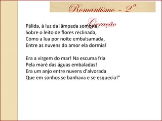 Romantismo – 2ª
GeraçãoPálida, à luz da lâmpada sombria,
Sobre o leito de flores reclinada,
Como a lua por noite embalsamada,
Entre as nuvens do amor ela dormia!
Era a virgem do mar! Na escuma fria
Pela maré das águas embaladas!
Era um anjo entre nuvens d’alvorada
Que em sonhos se banhava e se esquecia!”
 