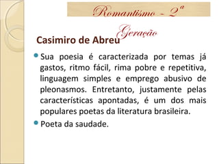 Casimiro de Abreu
Sua poesia é caracterizada por temas já
gastos, ritmo fácil, rima pobre e repetitiva,
linguagem simples e emprego abusivo de
pleonasmos. Entretanto, justamente pelas
características apontadas, é um dos mais
populares poetas da literatura brasileira.
Poeta da saudade.
Romantismo – 2ª
Geração
 
