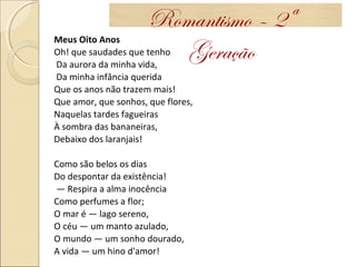 Meus Oito Anos
Oh! que saudades que tenho
Da aurora da minha vida,
Da minha infância querida
Que os anos não trazem mais!
Que amor, que sonhos, que flores,
Naquelas tardes fagueiras
À sombra das bananeiras,
Debaixo dos laranjais!
Como são belos os dias
Do despontar da existência!
— Respira a alma inocência
Como perfumes a flor;
O mar é — lago sereno,
O céu — um manto azulado,
O mundo — um sonho dourado,
A vida — um hino d'amor!
Romantismo – 2ª
Geração
 