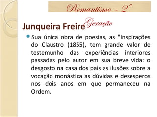 Junqueira Freire
Sua única obra de poesias, as "Inspirações
do Claustro (1855), tem grande valor de
testemunho das experiências interiores
passadas pelo autor em sua breve vida: o
desgosto na casa dos pais as ilusões sobre a
vocação monástica as dúvidas e desesperos
nos dois anos em que permaneceu na
Ordem.
Romantismo – 2ª
Geração
 