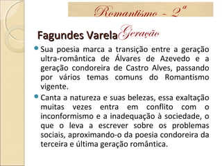 Fagundes VarelaFagundes Varela
Sua poesia marca a transição entre a geração
ultra-romântica de Álvares de Azevedo e a
geração condoreira de Castro Alves, passando
por vários temas comuns do Romantismo
vigente.
Canta a natureza e suas belezas, essa exaltação
muitas vezes entra em conflito com o
inconformismo e a inadequação à sociedade, o
que o leva a escrever sobre os problemas
sociais, aproximando-o da poesia condoreira da
terceira e última geração romântica.
Romantismo – 2ª
Geração
 