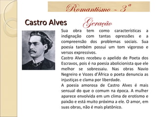 Castro AlvesCastro Alves
Romantismo – 3ª
Geração
Sua obra tem como características a
indignação com tantas opressões e a
compreensão dos problemas sociais. Sua
poesia também possui um tom vigoroso e
versos expressivos.
Castro Alves recebeu o apelido de Poeta dos
Escravos, pois é na poesia abolicionista que ele
melhor se sobressaiu. Nas obras Navio
Negreiro e Vozes d’África o poeta denuncia as
injustiças e clama por liberdade.
A poesia amorosa de Castro Alves é mais
sensual do que o comum na época. A mulher
aparece envolvida em um clima de erotismo e
paixão e está muito próxima a ele. O amor, em
suas obras, não é mais platônico.
 