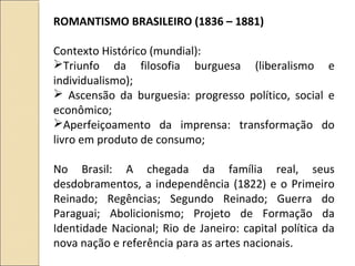 ROMANTISMO BRASILEIRO (1836 – 1881)
Contexto Histórico (mundial):
Triunfo da filosofia burguesa (liberalismo e
individualismo);
 Ascensão da burguesia: progresso político, social e
econômico;
Aperfeiçoamento da imprensa: transformação do
livro em produto de consumo;
No Brasil: A chegada da família real, seus
desdobramentos, a independência (1822) e o Primeiro
Reinado; Regências; Segundo Reinado; Guerra do
Paraguai; Abolicionismo; Projeto de Formação da
Identidade Nacional; Rio de Janeiro: capital política da
nova nação e referência para as artes nacionais.
 