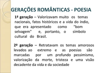1ª geração – Valorizavam muito os temas
nacionais, fatos históricos e a vida do índio,
que era apresentado como “bom
selvagem” e, portanto, o símbolo
cultural do Brasil.
2ª geração – Retratavam os temas amorosos
levados ao extremo e as poesias são
marcadas por um profundo pessimismo,
valorização da morte, tristeza e uma visão
decadente da vida e da sociedade
GERAÇÕES ROMÂNTICAS - POESIA
 