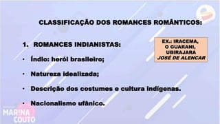 CLASSIFICAÇÃO DOS ROMANCES ROMÂNTICOS:
1. ROMANCES INDIANISTAS:
• Índio: herói brasileiro;
• Natureza idealizada;
• Descrição dos costumes e cultura indígenas.
• Nacionalismo ufânico.
EX.: IRACEMA,
O GUARANI,
UBIRAJARA
JOSÉ DE ALENCAR
 