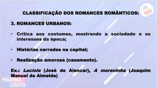 CLASSIFICAÇÃO DOS ROMANCES ROMÂNTICOS:
3. ROMANCES URBANOS:
• Crítica aos costumes, mostrando a sociedade e os
interesses da época;
• Histórias narradas na capital;
• Realização amorosa (casamento).
Ex.: Lucíola (José de Alencar), A moreninha (Joaquim
Manuel de Almeida)
 