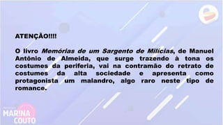 ATENÇÃO!!!!
O livro Memórias de um Sargento de Milícias, de Manuel
Antônio de Almeida, que surge trazendo à tona os
costumes da periferia, vai na contramão do retrato de
costumes da alta sociedade e apresenta como
protagonista um malandro, algo raro neste tipo de
romance.
 