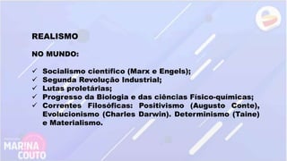 REALISMO
NO MUNDO:
 Socialismo científico (Marx e Engels);
 Segunda Revolução Industrial;
 Lutas proletárias;
 Progresso da Biologia e das ciências Físico-químicas;
 Correntes Filosóficas: Positivismo (Augusto Conte),
Evolucionismo (Charles Darwin). Determinismo (Taine)
e Materialismo.
 