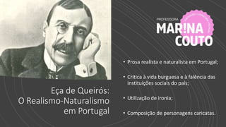 Eça de Queirós:
O Realismo-Naturalismo
em Portugal
• Prosa realista e naturalista em Portugal;
• Crítica à vida burguesa e à falência das
instituições sociais do país;
• Utilização de ironia;
• Composição de personagens caricatas.
 