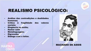 REALISMO PSICOLÓGICO:
- Análise das contradições e dualidades
humanas;
- Crítica à fragilidade dos valores
sociais;
- Elegância no estilo;
- Humor sutil
- Metalinguagem;
- Digressão;
- Diálogo com o leitor.
MACHADO DE ASSIS
 