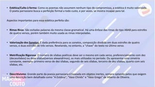 • Estética/Culto à forma: Como os poemas não assumem nenhum tipo de compromisso, a estética é muito valorizada.
O poeta parnasiano busca a perfeição formal a todo custo, e por vezes, se mostra incapaz para tal.
Aspectos importantes para essa estética perfeita são:
• Rimas Ricas: São evitadas palavras da mesma classe gramatical. Há uma ênfase das rimas do tipo ABAB para estrofes
de quatro versos, porém também muito usada as rimas interpoladas.
• Valorização dos Sonetos: É dada preferência para os sonetos, composição dividida em duas estrofes de quatro
versos, e duas estrofes de três versos. Revelando, no entanto, a "chave" do texto no último verso.
• Metrificação Rigorosa: O número de sílabas poéticas deve ser o mesmo em cada verso, preferencialmente com dez
(decassílabos) ou doze sílabas(versos alexandrinos), os mais utilizados no período. Ou apresentar uma simetria
constante, exemplo: primeiro verso de dez sílabas, segundo de seis sílabas, terceiro de dez sílabas, quarto com seis
sílabas, etc.
• Descritivismo: Grande parte da poesia parnasiana é baseada em objetos inertes, sempre optando pelos que exigem
uma descrição bem detalhada como "A Estátua", "Vaso Chinês" e "Vaso Grego" de Alberto de Oliveira.
 