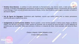• Temática Greco-Romana - A estética é muito valorizada no Parnasianismo, mas mesmo assim, o texto precisa de um
conteúdo. A temática abordada pelos parnasianos recupera temas da antiguidade clássica, características de sua história
e sua mitologia. É bem comum os textos descreverem deuses, heróis, fatos lendários, personagens marcados na história e
até mesmo objetos.
• Uso de figuras de linguagem: Preferência pelo hipérbato, recurso que estiliza ainda mais os textos parnasianos
contribuindo para o objetivo das obras.
• Cavalgamento ou encadeamento sintático: Ocorre quando o verso termina quanto à métrica (pois chegou na décima
sílaba), mas não terminou quanto à ideia, quanto ao conteúdo, que se encerra no verso de baixo. O verso depende do
contexto para ser entendido. Tática para priorizar a métrica e o conjunto de rimas. Como exemplo, este verso de Olavo
Bilac:
Cheguei, chegaste. Vinhas fatigada e triste.
E triste e fatigado eu vinha.
 