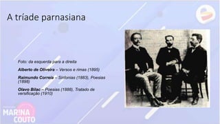A tríade parnasiana
Foto: da esquerda para a direita
Alberto de Oliveira – Versos e rimas (1895)
Raimundo Correia – Sinfonias (1883), Poesias
(1898)
Olavo Bilac – Poesias (1888), Tratado de
versificação (1910)
 