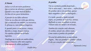 A Nuvem
Sulcas o ar de um rastro perfumoso
Que os nervos me alvoroça e tantaliza,
Quando o teu corpo musical desliza
Ao hino do teu passo harmonioso.
A pressão do teu lábio saboroso
Verte-me na alma um vinho que eletriza,
Que os músculos me embebe, e os nectariza,
E afrouxa-os, num delíquio langoroso.
E quando junto a mim passas, criança,
Revolta a crespa, luxuosa trança,
Na espádua arfando em túrbidos
negrumes,
Naufraga-me a razão em sombra densa,
Como se houvera sobre mim suspensa
Uma nuvem de cálidos perfumes!
(Teófilo Dias)
As pombas
Vai-se a primeira pomba despertada ...
Vai-se outra mais ... mais outra ... enfim dezenas
De pombas vão-se dos pombais, apenas
Raia sanguínea e fresca a madrugada ...
E à tarde, quando a rígida nortada
Sopra, aos pombais de novo elas, serenas,
Ruflando as asas, sacudindo as penas,
Voltam todas em bando e em revoada...
Também dos corações onde abotoam,
Os sonhos, um por um, céleres voam,
Como voam as pombas dos pombais;
No azul da adolescência as asas soltam,
Fogem... Mas aos pombais as pombas voltam,
E eles aos corações não voltam mais...
(Raimundo Correa)
 