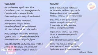 Vaso grego
Esta, de áureos relevos, trabalhada
De divas mãos, brilhante copa, um dia,
Já de aos deuses servir como cansada,
Vinda do Olimpo, a um novo deus servia.
.
Era o poeta de Teos que a suspendia
Então e, ora repleta ora esvazada,
A taça amiga aos dedos seus tinia
Toda de roxas pétalas colmada.
.
Depois. Mas o lavor da taça admira,
Toca-a, e, do ouvido aproximando-
a, às bordas
Finas hás de lhe ouvir, canora e doce,
.
Ignota voz, qual se da antiga lira
Fosse a encantada música das cordas,
Qual se essa a voz de Anacreonte fosse.
Vaso chinês
.
Estranho mimo, aquele vaso! Vi-o
Casualmente, uma vez, de um perfumado
Contador sobre o mármor luzidio
Entre um leque e o começo de um bordado.
.
Fino artista chinês, enamorado,
Nele pusera o coração doentio
Em rubras flores de um sutil lavrado
Na tinta ardente, de um calor sombrio.
.
Mas, talvez por contraste à desventura —
Quem o sabe? — de um velho mandarim
Também lá estava a singular figura.
.
Que arte em pintá-la! A gente acaso vendo-a
Sentia um não sei quê com aquele chim
De olhos cortados à feição de amêndoa
(Alberto de Oliveira)
 