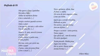 Não quero o Zeus Capitolino
Hercúleo e belo,
Talhar no mármore divino
Com o camartelo. [...]
Invejo o ourives quando escrevo:
Imito o amor
Com que ele, em ouro, o alto relevo
Faz de uma flor. [...]
Imito-o. E, pois, nem de Carrara
A pedra firo:
O alvo cristal, a pedra rara,
O ônix prefiro.
Por isso, corre, por servir-me,
Sobre o papel
A pena, como em prata firme
Corre o cinzel. [...]
Torce, aprimora, alteia, lima
A frase; e, enfim,
No verso de ouro engasta a rima,
Como um rubim.
Quero que a estrofe cristalina,
Dobrada ao jeito
Do ourives, saia da oficina
Sem um defeito: [...]
Porque o escrever - tanta perícia,
Tanta requer,
Que oficio tal... nem há notícia
De outro qualquer.
Assim procedo. Minha pena
Segue esta norma,
Por te servir, Deusa serena,
Serena Forma! [...]
(Olavo Bilac)
Profissão de Fé
 