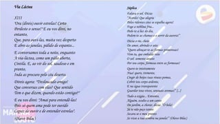 Via Láctea
XIII
"Ora (direis) ouvir estrelas! Certo
Perdeste o senso!" E eu vos direi, no
entanto,
Que, para ouvi-las, muita vez desperto
E abro as janelas, pálido de espanto...
E conversamos toda a noite, enquanto
A via-láctea, como um pálio aberto,
Cintila. E, ao vir do sol, saudoso e em
pranto,
Inda as procuro pelo céu deserto.
Direis agora: "Tresloucado amigo!
Que conversas com elas? Que sentido
Tem o que dizem, quando estão contigo?"
E eu vos direi: "Amai para entendê-las!
Pois só quem ama pode ter ouvido
Capaz de ouvir e de entender estrelas".
(Olavo Bilac)
Súplica
Falava o sol. Dizia:
“Acorda! Que alegria
Pelos ridentes céus se espalha agora!
Foge a neblina fria...
Pede-te a luz do dia,
Pedem-te as chamas e o sorrir da aurora!”
Dizia o rio, cheio
De amor, abrindo o seio:
“Quero abraçar-te as formas primorosas!
Vem tu, que embalde veio
O sol: somente anseio
Por teu corpo, formosa entre as formosas!
Quero-te inteiramente
Nua! quero, tremente,
Cingir de beijos tuas róseas pomas,
Cobrir teu corpo ardente,
E na água transparente
Guardar teus vivos, sensuais aromas!” [...]
Tudo a exigia... Entanto,
Alguém, oculto a um canto
Do jardim, a chorar, dizia: “Ó bela!
Já te não peço tanto:
Secara-se o meu pranto
Se visse a tua sombra na janela!” (Olavo Bilac)
 
