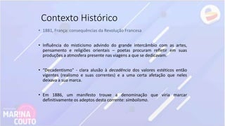 Contexto Histórico
• 1881, França: consequências da Revolução Francesa
• Influência do misticismo advindo do grande intercâmbio com as artes,
pensamento e religiões orientais – poetas procuram refletir em suas
produções a atmosfera presente nas viagens a que se dedicavam.
• “Decadentismo" - clara alusão à decadência dos valores estéticos então
vigentes (realismo e suas correntes) e a uma certa afetação que neles
deixava a sua marca.
• Em 1886, um manifesto trouxe a denominação que viria marcar
definitivamente os adeptos desta corrente: simbolismo.
 