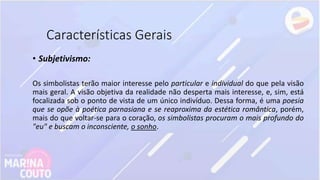 Características Gerais
• Subjetivismo:
Os simbolistas terão maior interesse pelo particular e individual do que pela visão
mais geral. A visão objetiva da realidade não desperta mais interesse, e, sim, está
focalizada sob o ponto de vista de um único indivíduo. Dessa forma, é uma poesia
que se opõe à poética parnasiana e se reaproxima da estética romântica, porém,
mais do que voltar-se para o coração, os simbolistas procuram o mais profundo do
"eu" e buscam o inconsciente, o sonho.
 