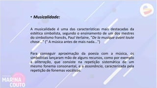 • Musicalidade:
A musicalidade é uma das características mais destacadas da
estética simbolista, segundo o ensinamento de um dos mestres
do simbolismo francês, Paul Verlaine, "De la musique avant toute
chose..." (" A música antes de mais nada...")
Para conseguir aproximação da poesia com a música, os
simbolistas lançaram mão de alguns recursos, como por exemplo
a aliteração, que consiste na repetição sistemática de um
mesmo fonema consonantal, e a assonância, caracterizada pela
repetição de fonemas vocálicos.
 