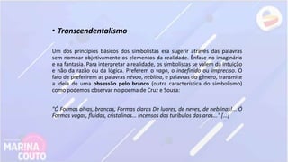 • Transcendentalismo
Um dos princípios básicos dos simbolistas era sugerir através das palavras
sem nomear objetivamente os elementos da realidade. Ênfase no imaginário
e na fantasia. Para interpretar a realidade, os simbolistas se valem da intuição
e não da razão ou da lógica. Preferem o vago, o indefinido ou impreciso. O
fato de preferirem as palavras névoa, neblina, e palavras do gênero, transmite
a ideia de uma obsessão pelo branco (outra característica do simbolismo)
como podemos observar no poema de Cruz e Sousa:
"Ó Formas alvas, brancas, Formas claras De luares, de neves, de neblinas!... Ó
Formas vagas, fluidas, cristalinas... Incensos dos turíbulos das aras..." [...]
 