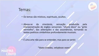 Temas:
• Os temas são místicos, espirituais, ocultos.
• Abusa-se da sinestesia, sensação produzida pela
interpenetração de órgãos sensoriais: "cheiro doce" ou "grito
vermelho", das aliterações e das assonâncias, tornando os
textos poéticos simbolistas profundamente musicais.
• É uma arte não para se entender, mas para se sentir.
“Vozes veladas, veludosas vozes”
 