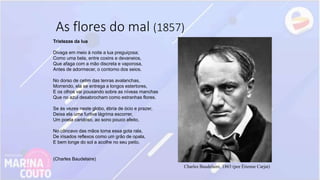 As flores do mal (1857)
Charles Baudelaire, 1863 (por Étienne Carjat)
Tristezas da lua
Divaga em meio à noite a lua preguiçosa;
Como uma bela, entre coxins e devaneios,
Que afaga com a mão discreta e vaporosa,
Antes de adormecer, o contorno dos seios.
No dorso de cetim das tenras avalanchas,
Morrendo, ela se entrega a longos estertores,
E os olhos vai pousando sobre as níveas manchas
Que no azul desabrocham como estranhas flores.
Se às vezes neste globo, ébria de ócio e prazer,
Deixa ela uma furtiva lágrima escorrer,
Um poeta caridoso, ao sono pouco afeito,
No côncavo das mãos toma essa gota rala,
De irisados reflexos como um grão de opala,
E bem longe do sol a acolhe no seu peito.
(Charles Baudelaire)
 