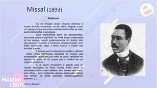 Missal (1893)
Dolências
Tu, na emoção desse encanto doloroso e
acerbo da Arte, te sentirás, um dia, velho, fatigado, como
um peregrino que percorreu ansiosamente todas as vias-
sacras torturantes e perigosas.
Essa maravilhosa seiva de pensamentos,
toda essa púrpura espiritual, as vivas forças impetuosas
do teu sangue, agindo poderosamente no cérebro, irão
aos poucos, momento a momento, desaparecendo, num
brilho esmaecido, vago, o brilho branco e virgem das
estrelas glaciais.
A tu’alma será condenada à solidão e silêncio
, como certas formosuras claustrais de monjas que
brumalmente aparecem por entre as celas, deixando no
espírito de quem as vê, quase que o mistério de um
religioso esplendor…
E, já assim emudecido e gelado para as
nobres sensações do Amor, ficarás então como se
estivesses morto – sem cabelos, sem dentes, sem nariz,
sem olhos – sem nenhumas dessas expressões físicas
que tornam os seres humanos harmoniosamente
perfeitos. [...]
(Cruz e Sousa)
 