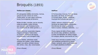 Violões que choram...
Ah! plangentes violões dormentes, mornos,
soluços ao luar, choros ao vento...
Tristes perfis, os mais vagos contornos,
bocas murmurejantes de lamento.
Noites de além, remotas, que eu recordo,
noites de solidão, noites remotas
que nos azuis das Fantasias bordo,
vou constelando de visões ignotas. [...]
E sons soturnos, suspiradas mágoas,
mágoas amargas e melancolias,
no sussurro monótono das águas,
noturnamente, entre ramagens frias.
Vozes veladas, veludosas vozes,
volúpias dos violões, vozes veladas,
vagam nos velhos vórtices velozes
dos ventos, vivas, vãs, vulcanizadas.
(Cruz e Sousa)
Antífona
Ó Formas alvas, brancas, Formas claras
De luares, de neves, de neblinas!
Ó Formas vagas, fluidas, cristalinas...
Incensos dos turíbulos das aras [...]
Visões, salmos e cânticos serenos,
Surdinas de órgãos flébeis, soluçantes...
Dormências de volúpicos venenos
Sutis e suaves, mórbidos, radiantes... [...]
Flores negras do tédio e flores vagas
De amores vãos, tantálicos, doentios...
Fundas vermelhidões de velhas chagas
Em sangue, abertas, escorrendo em rios...
Tudo! vivo e nervoso e quente e forte,
Nos turbilhões quiméricos do Sonho,
Passe, cantando, ante o perfil medonho
E o tropel cabalístico da Morte...
(Cruz e Sousa)
Broquéis (1893)
 