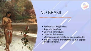 NO BRASIL:
• Período das Regências;
• Segundo Império;
• Guerra do Paraguai;
• Lutas abolicionistas;
• Momento de definição da nacionalidade;
• Rio de Janeiro transforma-se na capital
artística do país.
 