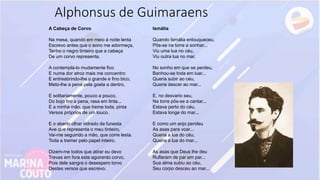 A Cabeça de Corvo
Na mesa, quando em meio à noite lenta
Escrevo antes que o sono me adormeça,
Tenho o negro tinteiro que a cabeça
De um corvo representa.
A contemplá-lo mudamente fico
E numa dor atroz mais me concentro:
E entreabrindo-lhe o grande e fino bico,
Meto-lhe a pena pela goela a dentro.
E solitariamente, pouco a pouco,
Do bojo tiro a pena, rasa em tinta...
E a minha mão, que treme toda, pinta
Versos próprios de um louco.
E o aberto olhar vidrado da funesta
Ave que representa o meu tinteiro,
Vai-me seguindo a mão, que corre lesta.
Toda a tremer pelo papel inteiro.
Dizem-me todos que atirar eu devo
Trevas em fora este agoirento corvo,
Pois dele sangra o desespero torvo
Destes versos que escrevo.
Ismália
Quando Ismália enlouqueceu,
Pôs-se na torre a sonhar...
Viu uma lua no céu,
Viu outra lua no mar.
No sonho em que se perdeu,
Banhou-se toda em luar...
Queria subir ao céu,
Queria descer ao mar...
E, no desvario seu,
Na torre pôs-se a cantar...
Estava perto do céu,
Estava longe do mar...
E como um anjo pendeu
As asas para voar...
Queria a lua do céu,
Queria a lua do mar...
As asas que Deus lhe deu
Ruflaram de par em par...
Sua alma subiu ao céu,
Seu corpo desceu ao mar...
Alphonsus de Guimaraens
 